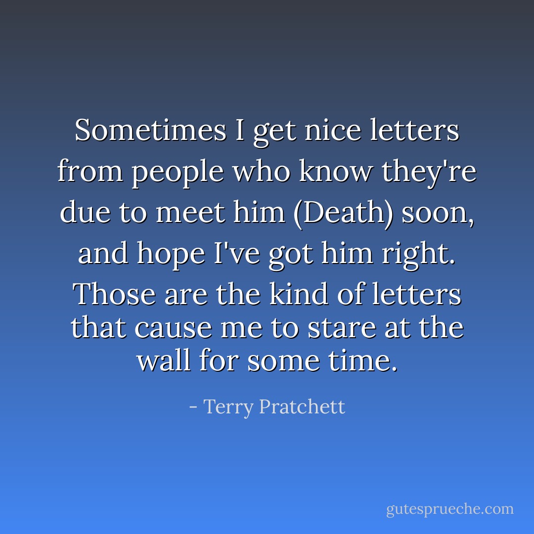 Sometimes I get nice letters from people who know they're due to meet him (Death) soon, and hope I've got him right.<br />Those are the kind of letters that cause me to stare at the wall for some time. - Terry Pratchett