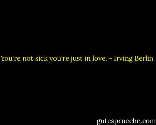 You're not sick you're just in love. - Irving Berlin