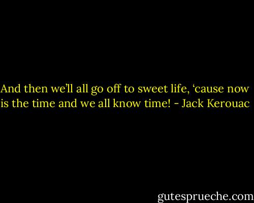 And then we’ll all go off to sweet life, ‘cause now is the time and we all know time! - Jack Kerouac