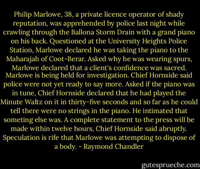 Philip Marlowe, 38, a private licence operator of shady reputation, was apprehended by police last night while crawling through the Ballona Storm Drain with a grand piano on his back. Questioned at the University Heights Police Station, Marlowe declared he was taking the piano to the Maharajah of Coot-Berar. Asked why he was wearing spurs, Marlowe declared that a client's confidence was sacred. Marlowe is being held for investigation. Chief Hornside said police were not yet ready to say more. Asked if the piano was in tune, Chief Hornside declared that he had played the Minute Waltz on it in thirty-five seconds and so far as he could tell there were no strings in the piano. He intimated that someting else was. A complete statement to the press will be made within twelve hours, Chief Hornside said abruptly. Speculation is rife that Marlowe was attempting to dispose of a body. - Raymond Chandler
