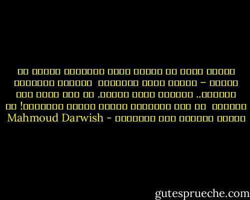 كلمات الحب لم تصدأ، ولكن الحبيبْ<br />واقعٌ في الأسر – ياحبي الذي حمَّلني <br />شرفاتٍ خلعتْها الريحُ..<br />أعتابَ بيوت<br />وذنوب.<br />لم يسع قلبي سوى عينيك، <br />في يوم الأيام،<br />والآن اغتني بالوطنِ!<br />من قصيدة يوميات جرح فلسطيني - Mahmoud Darwish