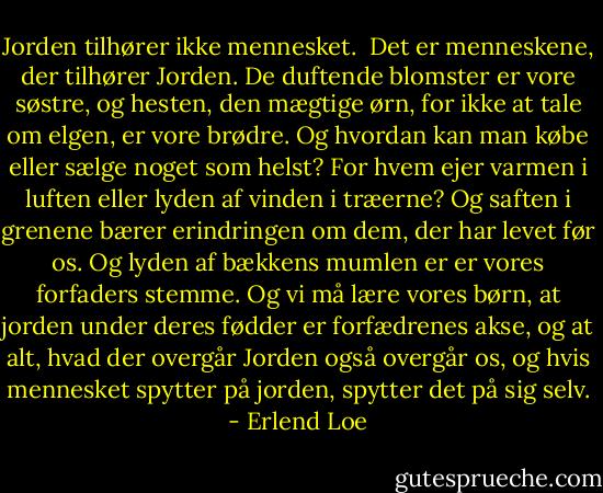 Jorden tilhører ikke mennesket.<br /><br />Det er menneskene, der tilhører Jorden. De duftende blomster er vore søstre, og hesten, den mægtige ørn, for ikke at tale om elgen, er vore brødre. Og hvordan kan man købe eller sælge noget som helst? For hvem ejer varmen i luften eller lyden af vinden i træerne? Og saften i grenene bærer erindringen om dem, der har levet før os. Og lyden af bækkens mumlen er er vores forfaders stemme. Og vi må lære vores børn, at jorden under deres fødder er forfædrenes akse, og at alt, hvad der overgår Jorden også overgår os, og hvis mennesket spytter på jorden, spytter det på sig selv. - Erlend Loe