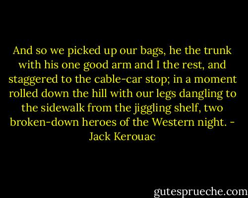 And so we picked up our bags, he the trunk with his one good arm and I the rest, and staggered to the cable-car stop; in a moment rolled down the hill with our legs dangling to the sidewalk from the jiggling shelf, two broken-down heroes of the Western night. - Jack Kerouac
