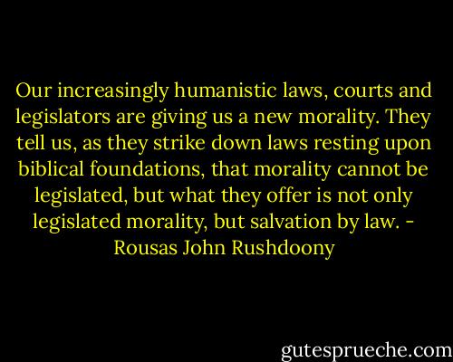 Our increasingly humanistic laws, courts and legislators are giving us a new morality. They tell us, as they strike down laws resting upon biblical foundations, that morality cannot be legislated, but what they offer is not only legislated morality, but salvation by law. - Rousas John Rushdoony
