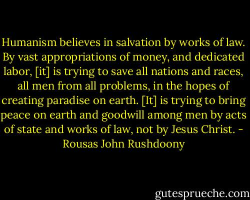 Humanism believes in salvation by works of law. By vast appropriations of money, and dedicated labor, [it] is trying to save all nations and races, all men from all problems, in the hopes of creating paradise on earth. [It] is trying to bring peace on earth and goodwill among men by acts of state and works of law, not by Jesus Christ. - Rousas John Rushdoony