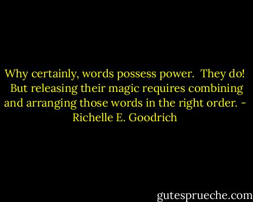 Why certainly, words possess power.  They do!  But releasing their magic requires combining and arranging those words in the right order. - Richelle E. Goodrich