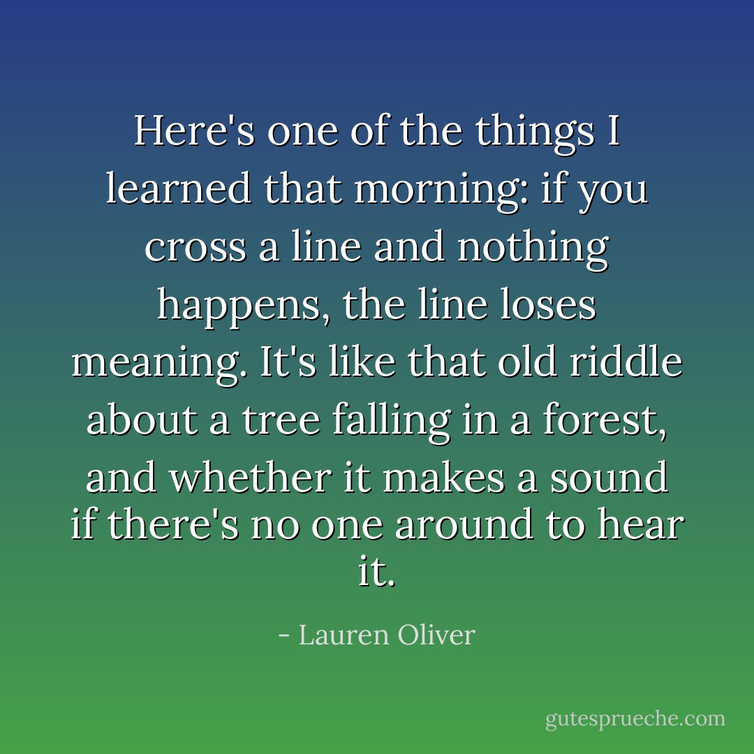 Here's one of the things I learned that morning: if you cross a line and nothing happens, the line loses meaning. It's like that old riddle about a tree falling in a forest, and whether it makes a sound if there's no one around to hear it. - Lauren Oliver