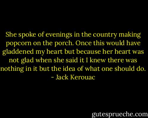 She spoke of evenings in the country making popcorn on the porch. Once this would have gladdened my heart but because her heart was not glad when she said it I knew there was nothing in it but the idea of what one should do. - Jack Kerouac