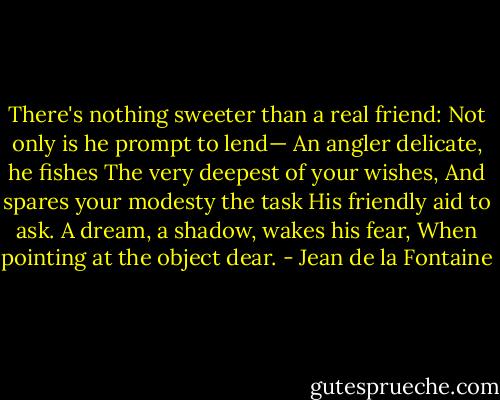 There's nothing sweeter than a real friend:<br />Not only is he prompt to lend—<br />An angler delicate, he fishes<br />The very deepest of your wishes,<br />And spares your modesty the task<br />His friendly aid to ask.<br />A dream, a shadow, wakes his fear,<br />When pointing at the object dear. - Jean de la Fontaine
