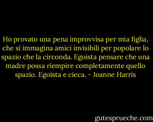 Ho provato una pena improvvisa per mia figlia, che si immagina amici invisibili per popolare lo spazio che la circonda. Egoista pensare che una madre possa riempire completamente quello spazio. Egoista e cieca. - Joanne Harris