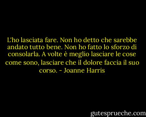 L'ho lasciata fare. Non ho detto che sarebbe andato tutto bene. Non ho fatto lo sforzo di consolarla. A volte è meglio lasciare le cose come sono, lasciare che il dolore faccia il suo corso. - Joanne Harris