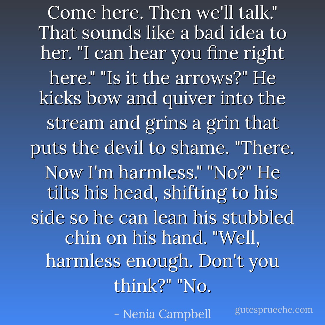 Come here. Then we'll talk."<br />That sounds like a bad idea to her. "I can hear you fine right here."<br />"Is it the arrows?" He kicks bow and quiver into the stream and grins a grin that puts the devil to shame. "There. Now I'm harmless."<br />"No?" He tilts his head, shifting to his side so he can lean his stubbled chin on his hand. "Well, harmless enough. Don't you think?"<br />"No. - Nenia Campbell