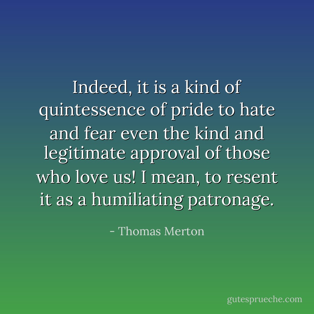 Indeed, it is a kind of quintessence of pride to hate and fear even the kind and legitimate approval of those who love us! I mean, to resent it as a humiliating patronage. - Thomas Merton