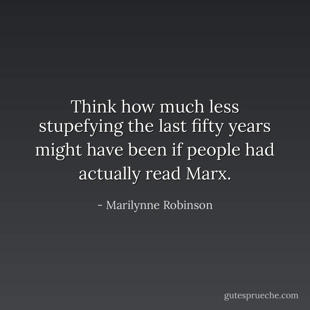 Think how much less stupefying the last fifty years might have been if people had actually read Marx. - Marilynne Robinson