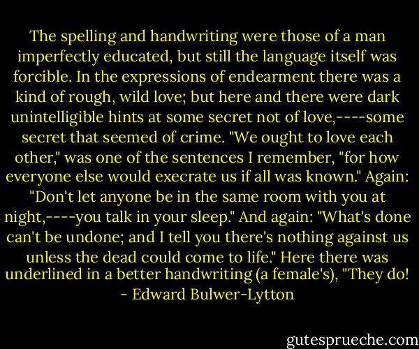 The spelling and handwriting were those of a man imperfectly educated, but still the language itself was forcible. In the expressions of endearment there was a kind of rough, wild love; but here and there were dark unintelligible hints at some secret not of love,----some secret that seemed of crime. "We ought to love each other," was one of the sentences I remember, "for how everyone else would execrate us if all was known." Again: "Don't let anyone be in the same room with you at night,----you talk in your sleep." And again: "What's done can't be undone; and I tell you there's nothing against us unless the dead could come to life." Here there was underlined in a better handwriting (a female's), "They do! - Edward Bulwer-Lytton