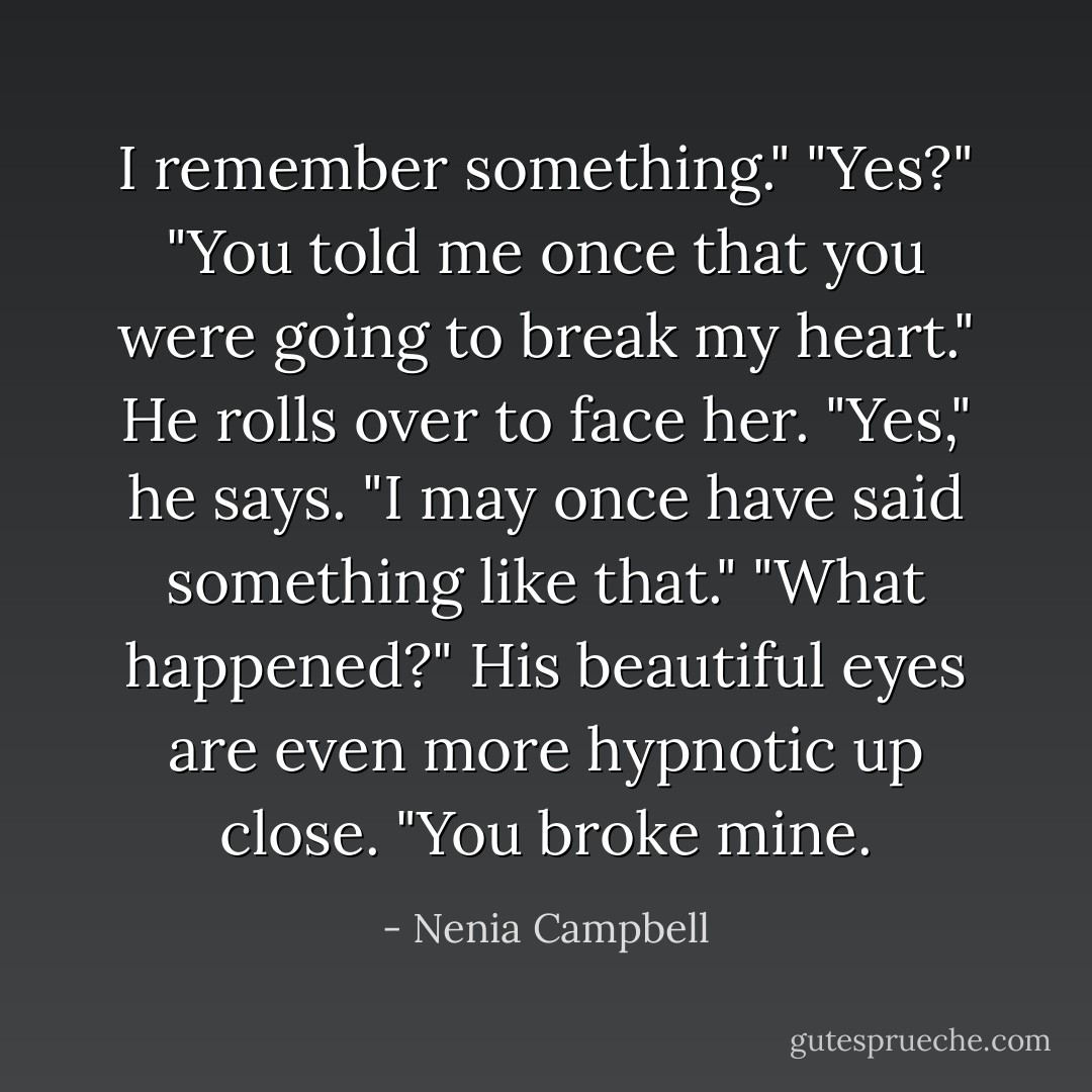 I remember something."<br />"Yes?"<br />"You told me once that you were going to break my heart."<br />He rolls over to face her. "Yes," he says. "I may once have said something like that."<br />"What happened?"<br />His beautiful eyes are even more hypnotic up close.<br />"You broke mine. - Nenia Campbell