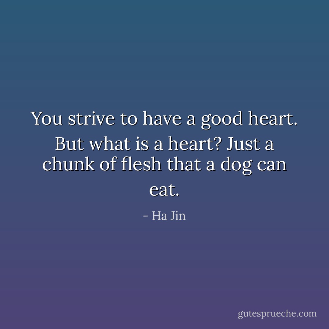 You strive to have a good heart. But what is a heart? Just a chunk of flesh that a dog can eat. - Ha Jin