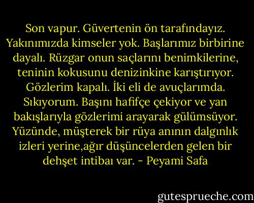 Son vapur. Güvertenin ön tarafındayız. Yakınımızda kimseler yok. Başlarımız birbirine dayalı. Rüzgar onun saçlarını benimkilerine, teninin kokusunu denizinkine karıştırıyor. Gözlerim kapalı. İki eli de avuçlarımda. Sıkıyorum. Başını hafifçe çekiyor ve yan bakışlarıyla gözlerimi arayarak gülümsüyor. Yüzünde, müşterek bir rüya anının dalgınlık izleri yerine,ağır düşüncelerden gelen bir dehşet intibaı var. - Peyami Safa