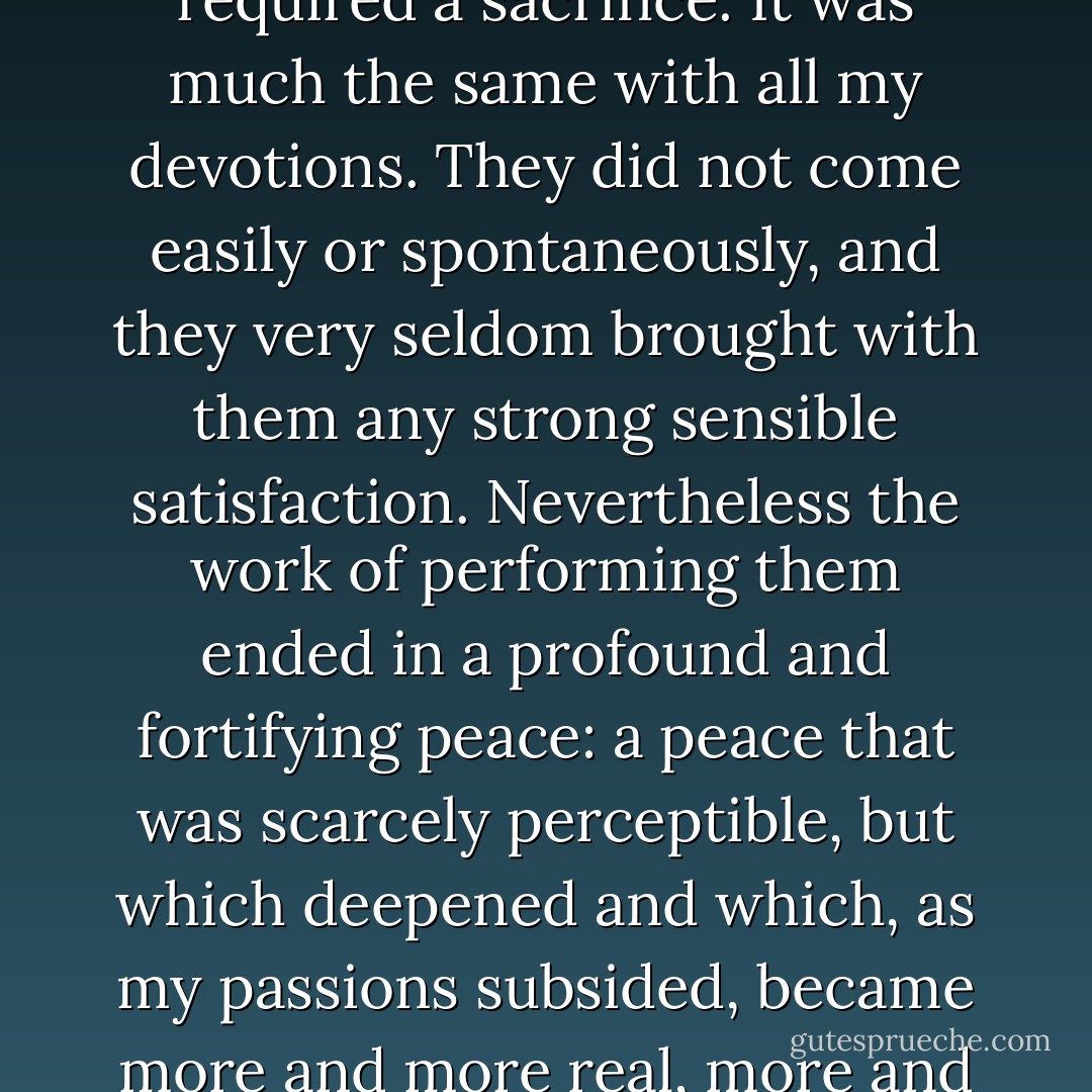 Therefore, doing the Stations of the Cross was still more laborious than consoling, and required a sacrifice. It was much the same with all my devotions. They did not come easily or spontaneously, and they very seldom brought with them any strong sensible satisfaction. Nevertheless the work of performing them ended in a profound and fortifying peace: a peace that was scarcely perceptible, but which deepened and which, as my passions subsided, became more and more real, more and more sure, and finally stayed with me permanently. - Thomas Merton