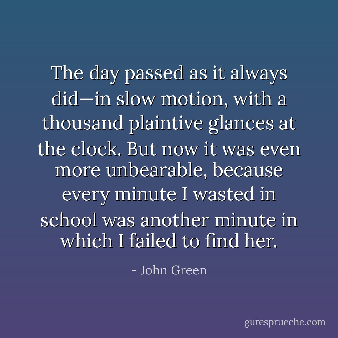 The day passed as it always did—in slow motion, with a thousand plaintive glances at the clock. But now it was even more unbearable, because every minute I wasted in school was another minute in which I failed to find her. - John Green