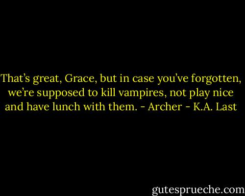 That’s great, Grace, but in case you’ve forgotten, we’re supposed to kill vampires, not play nice and have lunch with them. - Archer - K.A. Last
