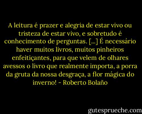 A leitura é prazer e alegria de estar vivo ou tristeza de estar vivo, e sobretudo é conhecimento de perguntas. [...] É necessário haver muitos livros, muitos pinheiros enfeitiçantes, para que velem de olhares avessos o livro que realmente importa, a porra da gruta da nossa desgraça, a flor mágica do inverno! - Roberto Bolaño