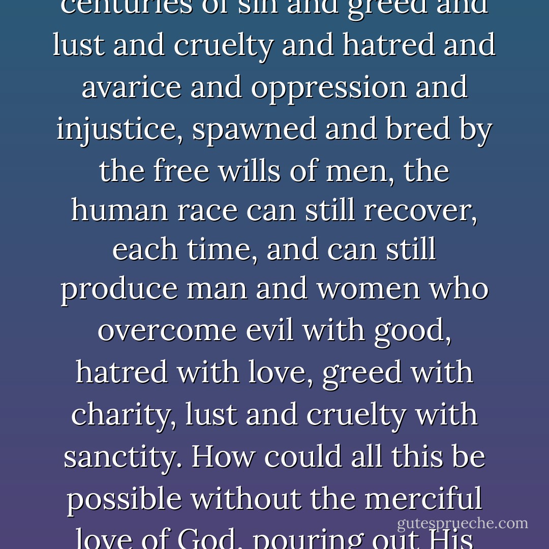 It is only the infinite mercy and love of God that has prevented us from tearing ourselves to pieces and destroying His entire creation long ago. People seem to think that it is in some way a proof that no merciful God exists, if we have so many wars. On the contrary, consider how in spite of centuries of sin and greed and lust and cruelty and hatred and avarice and oppression and injustice, spawned and bred by the free wills of men, the human race can still recover, each time, and can still produce man and women who overcome evil with good, hatred with love, greed with charity, lust and cruelty with sanctity. How could all this be possible without the merciful love of God, pouring out His grace upon us? Can there be any doubt where wars come from and where peace comes from, when the children of this world, excluding God from their peace conferences, only manage to bring about greater and greater wars the more they talk about peace? - Thomas Merton