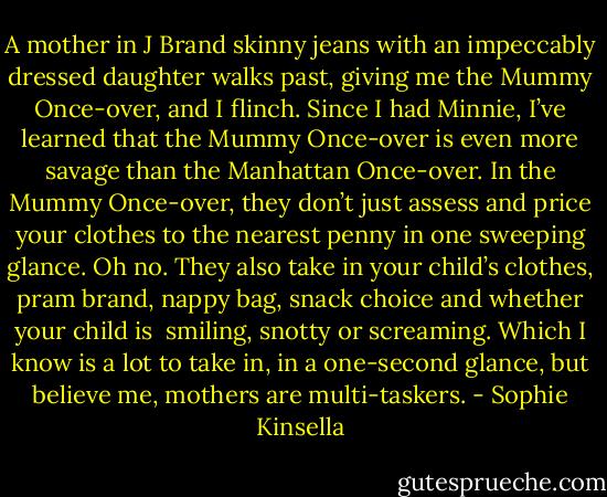 A mother in J Brand skinny jeans with an impeccably dressed daughter walks past, giving me the Mummy Once-over, and I flinch. Since I had Minnie, I’ve learned that the Mummy Once-over is even more savage than the Manhattan Once-over. In the Mummy Once-over, they don’t just assess and price your clothes to the nearest penny in one sweeping glance. Oh no. They also take in your child’s clothes, pram brand, nappy bag, snack choice and whether your child is ­ smiling, snotty or screaming. Which I know is a lot to take in, in a one-second glance, but believe me, mothers are multi-taskers. - Sophie Kinsella