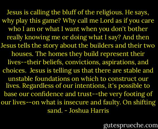 Jesus is calling the bluff of the religious. He says, why play this game? Why call me Lord as if you care who I am or what I want when you don't bother really knowing me or doing what I say? And then Jesus tells the story about the builders and their two houses. The homes they build represent their lives--their beliefs, convictions, aspirations, and choices. <br />Jesus is telling us that there are stable and unstable foundations on which to construct our lives. Regardless of our intentions, it's possible to base our confidence and trust--the very footing of our lives--on what is insecure and faulty. On shifting sand. - Joshua Harris