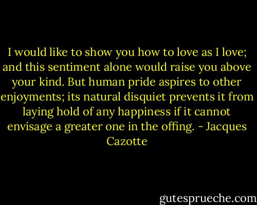 I would like to show you how to love as I love; and this sentiment alone would raise you above your kind. But human pride aspires to other enjoyments; its natural disquiet prevents it from laying hold of any happiness if it cannot envisage a greater one in the offing. - Jacques Cazotte