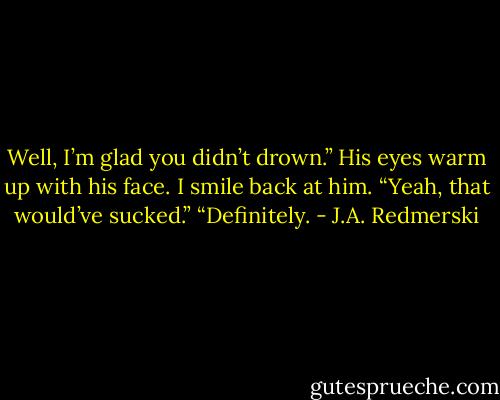 Well, I’m glad you didn’t drown.” His eyes warm up with his face. I smile back at him. “Yeah, that would’ve sucked.” “Definitely. - J.A. Redmerski