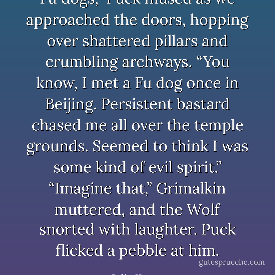 Fu dogs,” Puck mused as we approached the doors, hopping over shattered pillars and crumbling archways. “You know, I met a Fu dog once in Beijing. Persistent bastard chased me all over the temple grounds. Seemed to think I was some kind of evil spirit.”<br />“Imagine that,” Grimalkin muttered, and the Wolf snorted with laughter. Puck flicked a pebble at him. - Julie Kagawa