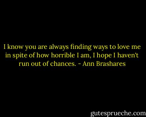 I know you are always finding ways to love me in spite of how horrible I am, I hope I haven't run out of chances. - Ann Brashares