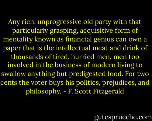 Any rich, unprogressive old party with that particularly grasping, acquisitive form of mentality known as financial genius can own a paper that is the intellectual meat and drink of thousands of tired, hurried men, men too involved in the business of modern living to swallow anything but predigested food. For two cents the voter buys his politics, prejudices, and philosophy. - F. Scott Fitzgerald