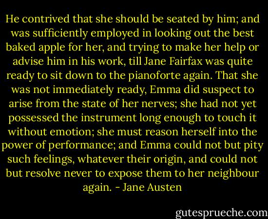 He contrived that she should be seated by him; and was sufficiently employed in looking out the best baked apple for her, and trying to make her help or advise him in his work, till Jane Fairfax was quite ready to sit down to the pianoforte again. That she was not immediately ready, Emma did suspect to arise from the state of her nerves; she had not yet possessed the instrument long enough to touch it without emotion; she must reason herself into the power of performance; and Emma could not but pity such feelings, whatever their origin, and could not but resolve never to expose them to her neighbour again. - Jane Austen