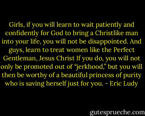 Girls, if you will learn to wait patiently and confidently for God to bring a Christlike man into your life, you will not be disappointed. And guys, learn to treat women like the Perfect Gentleman, Jesus Christ If you do, you will not only be promoted out of “jerkhood,” but you will then be worthy of a beautiful princess of purity who is saving herself just for you. - Eric Ludy