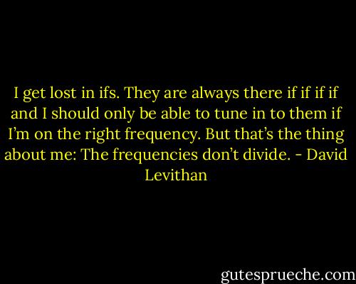 I get lost in ifs. They are always there if if if if and I should only be able to tune in to them if I’m on the right<br />frequency. But that’s the thing about me: The frequencies don’t divide. - David Levithan
