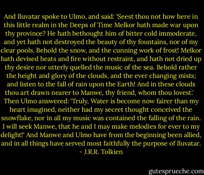 And Iluvatar spoke to Ulmo, and said: 'Seest thou not how here in this little realm in the Deeps of Time Melkor hath made war upon thy province? He hath bethought him of bitter cold immoderate, and yet hath not destroyed the beauty of thy fountains, nor of my clear pools. Behold the snow, and the cunning work of frost! Melkor hath devised heats and fire without restraint, and hath not dried up thy desire nor utterly quelled the music of the sea. Behold rather the height and glory of the clouds, and the ever changing mists; and listen to the fall of rain upon the Earth! And in these clouds thou art drawn nearer to Manwe, thy friend, whom thou lovest.' <br /><br />Then Ulmo answered: 'Truly, Water is become now fairer than my heart imagined, neither had my secret thought conceived the snowflake, nor in all my music was contained the falling of the rain. I will seek Manwe, that he and I may make melodies for ever to my delight!' And Manwe and Ulmo have from the beginning been allied, and in all things have served most faithfully the purpose of Iluvatar. - J.R.R. Tolkien