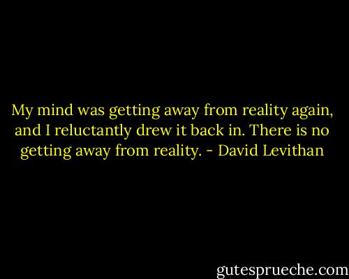 My mind was getting away from reality again, and I reluctantly drew it back in. There is no getting away from reality. - David Levithan