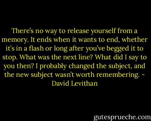 There’s no way to release yourself from a memory. It ends when it wants to end, whether it’s in a flash or long after you’ve begged it to stop. What<br />was the next line? What did I say to you then? I probably changed the subject, and the new subject wasn’t worth remembering. - David Levithan