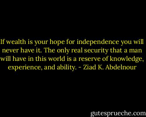 If wealth is your hope for independence you will never have it. The only real security that a man will have in this world is a reserve of knowledge, experience, and ability. - Ziad K. Abdelnour