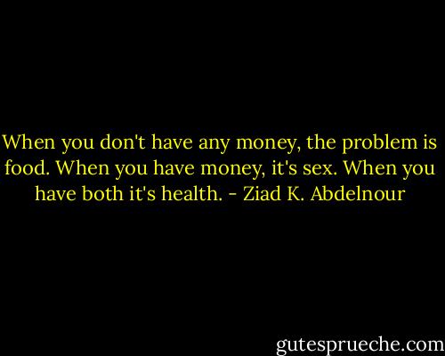 When you don't have any money, the problem is food. When you have money, it's sex. When you have both it's health. - Ziad K. Abdelnour