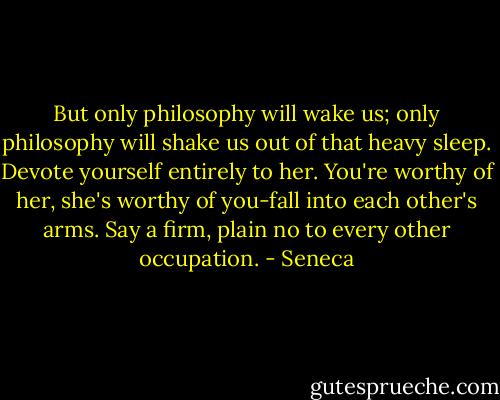 But only philosophy will wake us; only philosophy will shake us out of that heavy sleep. Devote yourself entirely to her. You're worthy of her, she's worthy of you-fall into each other's arms. Say a firm, plain no to every other occupation. - Seneca