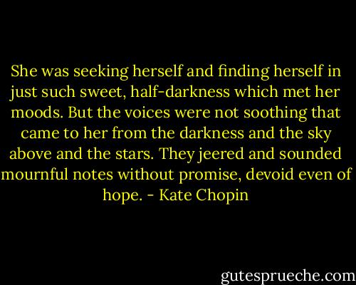 She was seeking herself and finding herself in just such sweet, half-darkness which met her moods. But the voices were not soothing that came to her from the darkness and the sky above and the stars. They jeered and sounded mournful notes without promise, devoid even of hope. - Kate Chopin