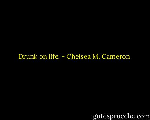 Drunk on life. - Chelsea M. Cameron