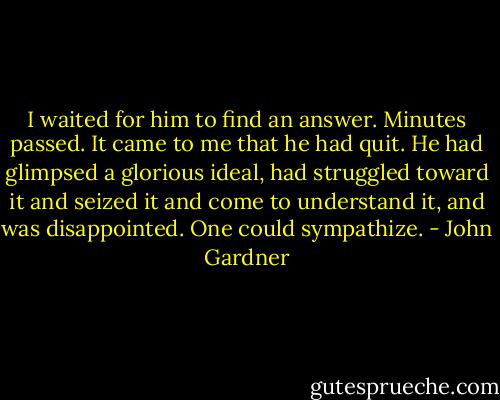 I waited for him to find an answer. Minutes passed. It came to me that he had quit. He had glimpsed a glorious ideal, had struggled toward it and seized it and come to understand it, and was disappointed. One could sympathize. - John Gardner