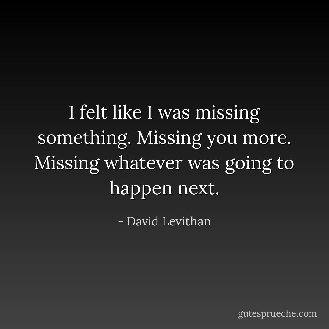I felt like I was missing something. Missing<br />you more. Missing whatever was going to happen next. - David Levithan
