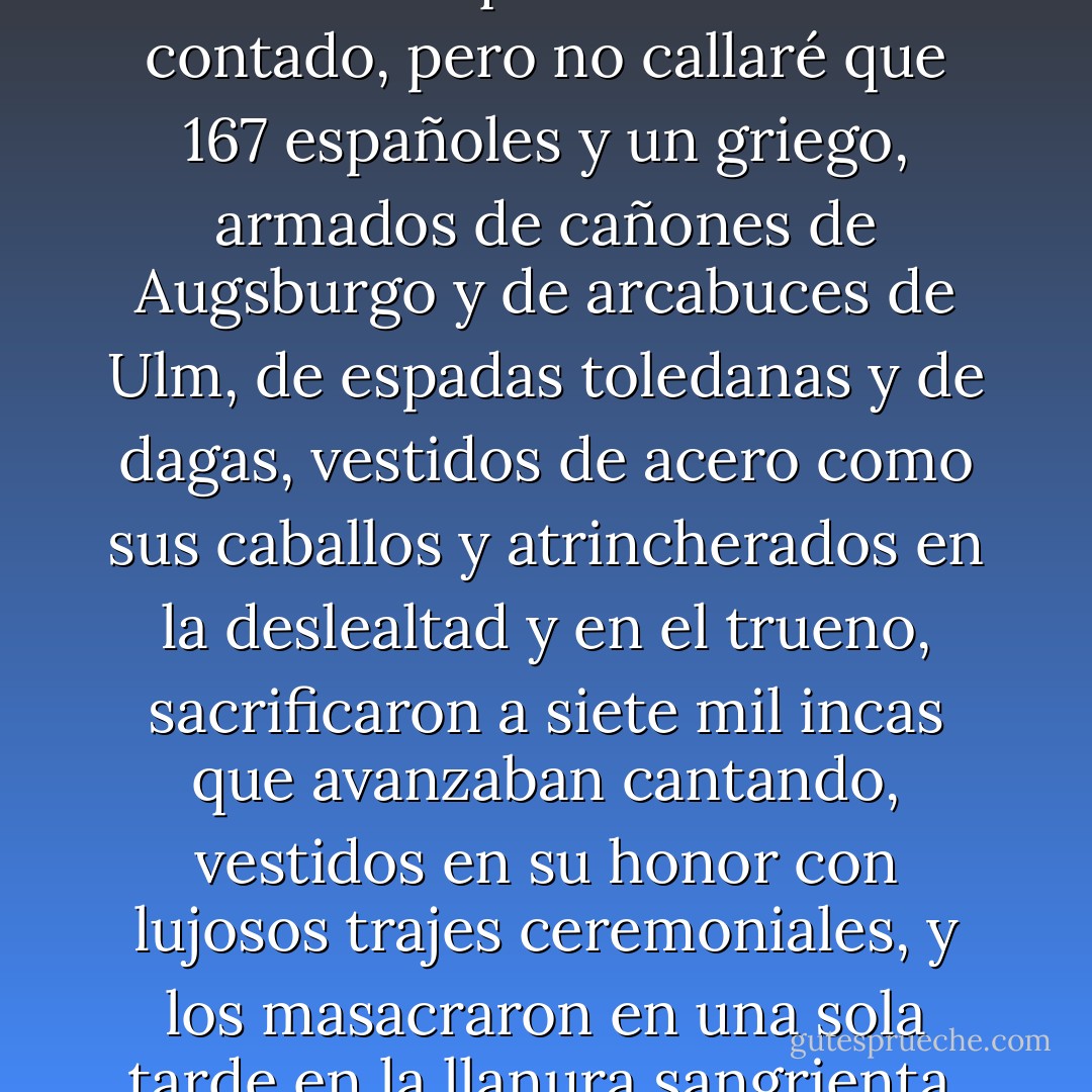 No es mi intención contar de nuevo lo que tanto se ha contado, pero no callaré que 167 españoles y un griego, armados de cañones de Augsburgo y de arcabuces de Ulm, de espadas toledanas y de dagas, vestidos de acero como sus caballos y atrincherados en la deslealtad y en el trueno, sacrificaron a siete mil incas que avanzaban cantando, vestidos en su honor con lujosos trajes ceremoniales, y los masacraron en una sola tarde en la llanura sangrienta. - William Ospina