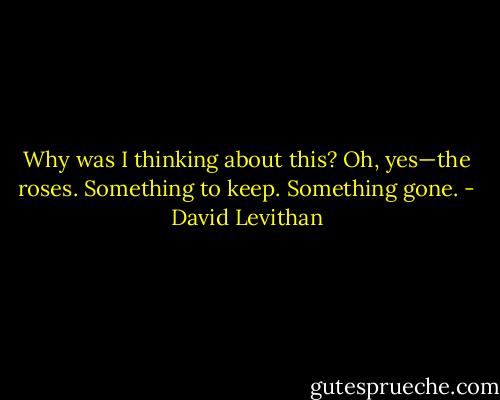 Why was I thinking about this?<br />Oh, yes—the roses.<br />Something to keep.<br />Something gone. - David Levithan
