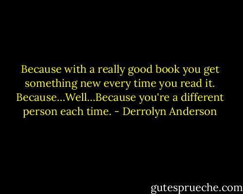 Because with a really good book you get something new every time you read it. Because…Well…Because you're a different person each time. - Derrolyn Anderson